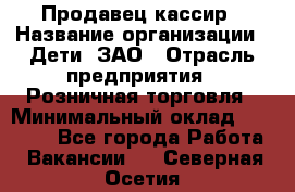 Продавец-кассир › Название организации ­ Дети, ЗАО › Отрасль предприятия ­ Розничная торговля › Минимальный оклад ­ 27 000 - Все города Работа » Вакансии   . Северная Осетия